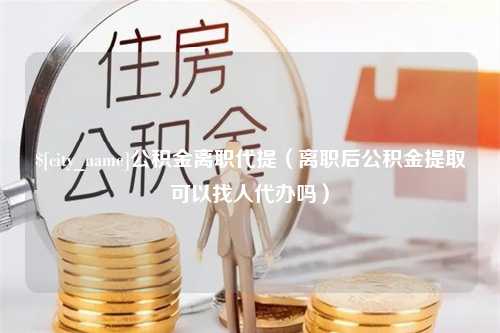 百色公积金离职代提（离职后公积金提取可以找人代办吗）